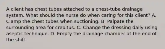 A client has chest tubes attached to a chest-tube drainage system. What should the nurse do when caring for this client? A. Clamp the chest tubes when suctioning. B. Palpate the surrounding area for crepitus. C. Change the dressing daily using aseptic technique. D. Empty the drainage chamber at the end of the shift.