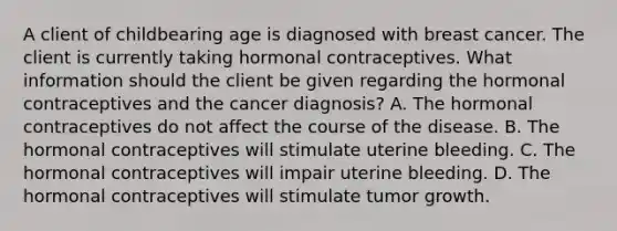 A client of childbearing age is diagnosed with breast cancer. The client is currently taking hormonal contraceptives. What information should the client be given regarding the hormonal contraceptives and the cancer diagnosis? A. The hormonal contraceptives do not affect the course of the disease. B. The hormonal contraceptives will stimulate uterine bleeding. C. The hormonal contraceptives will impair uterine bleeding. D. The hormonal contraceptives will stimulate tumor growth.