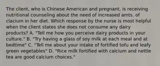 The client, who is Chinese American and pregnant, is receiving nutritional counseling about the need of increased amts. of clacium in her diet. Which response by the nurse is most helpful when the client states she does not consume any dairy products? A. "Tell me how you perceive dairy products in your culture." B. "Try having a glass of soy milk at each meal and at bedtime" C. "Tell me about your intake of fortified tofu and leafy green vegetables" D. "Rice milk fortified with calcium and nettle tea are good calcium choices."