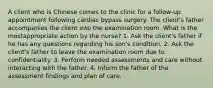 A client who is Chinese comes to the clinic for a follow-up appointment following cardiac bypass surgery. The client's father accompanies the client into the examination room. What is the mostappropriate action by the nurse? 1. Ask the client's father if he has any questions regarding his son's condition. 2. Ask the client's father to leave the examination room due to confidentiality. 3. Perform needed assessments and care without interacting with the father. 4. Inform the father of the assessment findings and plan of care.