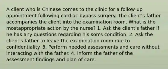 A client who is Chinese comes to the clinic for a follow-up appointment following cardiac bypass surgery. The client's father accompanies the client into the examination room. What is the mostappropriate action by the nurse? 1. Ask the client's father if he has any questions regarding his son's condition. 2. Ask the client's father to leave the examination room due to confidentiality. 3. Perform needed assessments and care without interacting with the father. 4. Inform the father of the assessment findings and plan of care.