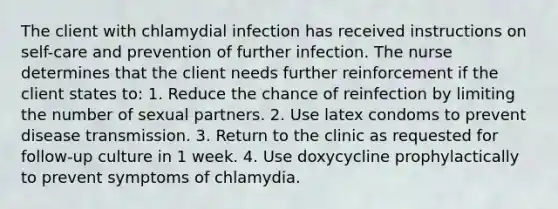 The client with chlamydial infection has received instructions on self-care and prevention of further infection. The nurse determines that the client needs further reinforcement if the client states to: 1. Reduce the chance of reinfection by limiting the number of sexual partners. 2. Use latex condoms to prevent disease transmission. 3. Return to the clinic as requested for follow-up culture in 1 week. 4. Use doxycycline prophylactically to prevent symptoms of chlamydia.