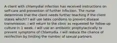 A client with chlamydial infection has received instructions on self-care and prevention of further infection. The nurse determines that the client needs further teaching if the client states which? I will use latex condoms to prevent disease transmission. I will return to the clinic as requested for follow-up culture in 1 week. I will use an antibiotic prophylactically to prevent symptoms of Chlamydia. I will reduce the chance of reinfection by limiting the number of sexual partners.