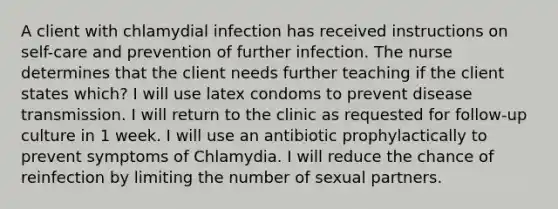 A client with chlamydial infection has received instructions on self-care and prevention of further infection. The nurse determines that the client needs further teaching if the client states which? I will use latex condoms to prevent disease transmission. I will return to the clinic as requested for follow-up culture in 1 week. I will use an antibiotic prophylactically to prevent symptoms of Chlamydia. I will reduce the chance of reinfection by limiting the number of sexual partners.