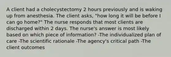 A client had a cholecystectomy 2 hours previously and is waking up from anesthesia. The client asks, "how long it will be before I can go home?" The nurse responds that most clients are discharged within 2 days. The nurse's answer is most likely based on which piece of information? -The individualized plan of care -The scientific rationale -The agency's critical path -The client outcomes