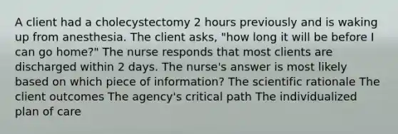 A client had a cholecystectomy 2 hours previously and is waking up from anesthesia. The client asks, "how long it will be before I can go home?" The nurse responds that most clients are discharged within 2 days. The nurse's answer is most likely based on which piece of information? The scientific rationale The client outcomes The agency's critical path The individualized plan of care