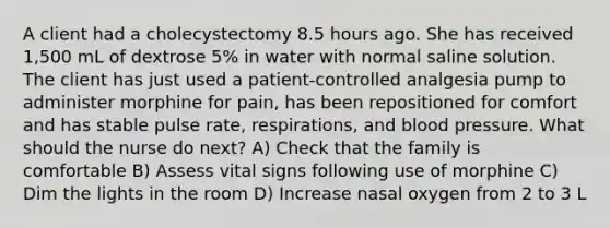 A client had a cholecystectomy 8.5 hours ago. She has received 1,500 mL of dextrose 5% in water with normal saline solution. The client has just used a patient-controlled analgesia pump to administer morphine for pain, has been repositioned for comfort and has stable pulse rate, respirations, and blood pressure. What should the nurse do next? A) Check that the family is comfortable B) Assess vital signs following use of morphine C) Dim the lights in the room D) Increase nasal oxygen from 2 to 3 L