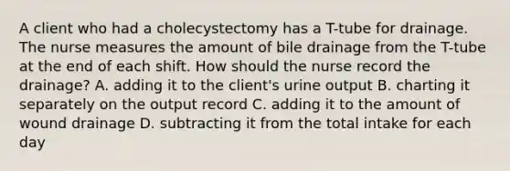 A client who had a cholecystectomy has a T-tube for drainage. The nurse measures the amount of bile drainage from the T-tube at the end of each shift. How should the nurse record the drainage? A. adding it to the client's urine output B. charting it separately on the output record C. adding it to the amount of wound drainage D. subtracting it from the total intake for each day