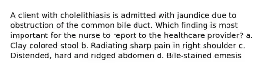 A client with cholelithiasis is admitted with jaundice due to obstruction of the common bile duct. Which finding is most important for the nurse to report to the healthcare provider? a. Clay colored stool b. Radiating sharp pain in right shoulder c. Distended, hard and ridged abdomen d. Bile-stained emesis