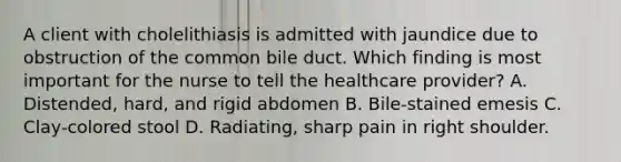 A client with cholelithiasis is admitted with jaundice due to obstruction of the common bile duct. Which finding is most important for the nurse to tell the healthcare provider? A. Distended, hard, and rigid abdomen B. Bile-stained emesis C. Clay-colored stool D. Radiating, sharp pain in right shoulder.