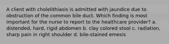 A client with cholelithiasis is admitted with jaundice due to obstruction of the common bile duct. Which finding is most important for the nurse to report to the healthcare provider? a. distended, hard, rigid abdomen b. clay colored stool c. radiation, sharp pain in right shoulder d. bile-stained emesis