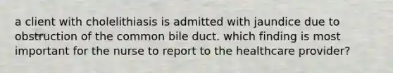 a client with cholelithiasis is admitted with jaundice due to obstruction of the common bile duct. which finding is most important for the nurse to report to the healthcare provider?