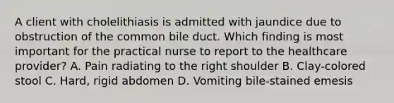 A client with cholelithiasis is admitted with jaundice due to obstruction of the common bile duct. Which finding is most important for the practical nurse to report to the healthcare provider? A. Pain radiating to the right shoulder B. Clay-colored stool C. Hard, rigid abdomen D. Vomiting bile-stained emesis