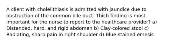 A client with cholelithiasis is admitted with jaundice due to obstruction of the common bile duct. Thich finding is most important for the nurse to report to the healthcare provider? a) Distended, hard, and rigid abdomen b) Clay-colored stool c) Radiating, sharp pain in right shoulder d) Blue-stained emesis