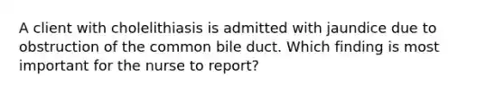 A client with cholelithiasis is admitted with jaundice due to obstruction of the common bile duct. Which finding is most important for the nurse to report?