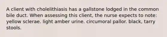 A client with cholelithiasis has a gallstone lodged in the common bile duct. When assessing this client, the nurse expects to note: yellow sclerae. light amber urine. circumoral pallor. black, tarry stools.