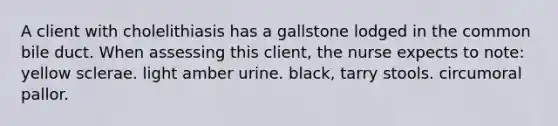 A client with cholelithiasis has a gallstone lodged in the common bile duct. When assessing this client, the nurse expects to note: yellow sclerae. light amber urine. black, tarry stools. circumoral pallor.