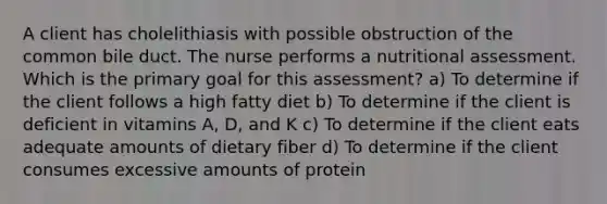 A client has cholelithiasis with possible obstruction of the common bile duct. The nurse performs a nutritional assessment. Which is the primary goal for this assessment? a) To determine if the client follows a high fatty diet b) To determine if the client is deficient in vitamins A, D, and K c) To determine if the client eats adequate amounts of dietary fiber d) To determine if the client consumes excessive amounts of protein