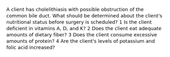 A client has cholelithiasis with possible obstruction of the common bile duct. What should be determined about the client's nutritional status before surgery is scheduled? 1 Is the client deficient in vitamins A, D, and K? 2 Does the client eat adequate amounts of dietary fiber? 3 Does the client consume excessive amounts of protein? 4 Are the client's levels of potassium and folic acid increased?