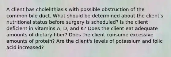 A client has cholelithiasis with possible obstruction of the common bile duct. What should be determined about the client's nutritional status before surgery is scheduled? Is the client deficient in vitamins A, D, and K? Does the client eat adequate amounts of dietary fiber? Does the client consume excessive amounts of protein? Are the client's levels of potassium and folic acid increased?