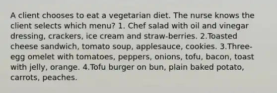 A client chooses to eat a vegetarian diet. The nurse knows the client selects which menu? 1. Chef salad with oil and vinegar dressing, crackers, ice cream and straw-berries. 2.Toasted cheese sandwich, tomato soup, applesauce, cookies. 3.Three-egg omelet with tomatoes, peppers, onions, tofu, bacon, toast with jelly, orange. 4.Tofu burger on bun, plain baked potato, carrots, peaches.