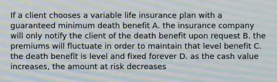 If a client chooses a variable life insurance plan with a guaranteed minimum death benefit A. the insurance company will only notify the client of the death benefit upon request B. the premiums will fluctuate in order to maintain that level benefit C. the death benefit is level and fixed forever D. as the cash value increases, the amount at risk decreases