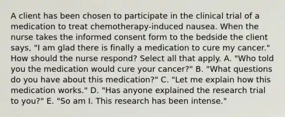 A client has been chosen to participate in the clinical trial of a medication to treat​ chemotherapy-induced nausea. When the nurse takes the informed consent form to the bedside the client​ says, "I am glad there is finally a medication to cure my​ cancer." How should the nurse​ respond? Select all that apply. A. ​"Who told you the medication would cure your​ cancer?" B. ​"What questions do you have about this​ medication?" C. ​"Let me explain how this medication​ works." D. ​"Has anyone explained the research trial to​ you?" E. ​"So am I. This research has been​ intense."