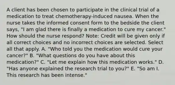 A client has been chosen to participate in the clinical trial of a medication to treat​ chemotherapy-induced nausea. When the nurse takes the informed consent form to the bedside the client​ says, "I am glad there is finally a medication to cure my​ cancer." How should the nurse​ respond? ​Note: Credit will be given only if all correct choices and no incorrect choices are selected. Select all that apply. A. ​"Who told you the medication would cure your​ cancer?" B. ​"What questions do you have about this​ medication?" C. ​"Let me explain how this medication​ works." D. ​"Has anyone explained the research trial to​ you?" E. ​"So am I. This research has been​ intense."