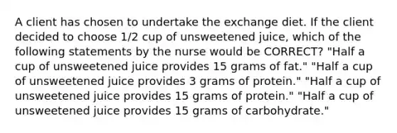 A client has chosen to undertake the exchange diet. If the client decided to choose 1/2 cup of unsweetened juice, which of the following statements by the nurse would be CORRECT? "Half a cup of unsweetened juice provides 15 grams of fat." "Half a cup of unsweetened juice provides 3 grams of protein." "Half a cup of unsweetened juice provides 15 grams of protein." "Half a cup of unsweetened juice provides 15 grams of carbohydrate."