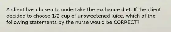 A client has chosen to undertake the exchange diet. If the client decided to choose 1/2 cup of unsweetened juice, which of the following statements by the nurse would be CORRECT?