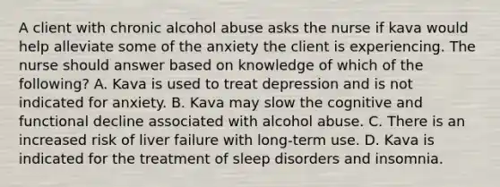 A client with chronic alcohol abuse asks the nurse if kava would help alleviate some of the anxiety the client is experiencing. The nurse should answer based on knowledge of which of the following? A. Kava is used to treat depression and is not indicated for anxiety. B. Kava may slow the cognitive and functional decline associated with alcohol abuse. C. There is an increased risk of liver failure with long-term use. D. Kava is indicated for the treatment of sleep disorders and insomnia.