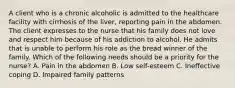 A client who is a chronic alcoholic is admitted to the healthcare facility with cirrhosis of the liver, reporting pain in the abdomen. The client expresses to the nurse that his family does not love and respect him because of his addiction to alcohol. He admits that is unable to perform his role as the bread winner of the family. Which of the following needs should be a priority for the nurse? A. Pain in the abdomen B. Low self-esteem C. Ineffective coping D. Impaired family patterns