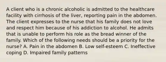 A client who is a chronic alcoholic is admitted to the healthcare facility with cirrhosis of the liver, reporting pain in the abdomen. The client expresses to the nurse that his family does not love and respect him because of his addiction to alcohol. He admits that is unable to perform his role as the bread winner of the family. Which of the following needs should be a priority for the nurse? A. Pain in the abdomen B. Low self-esteem C. Ineffective coping D. Impaired family patterns