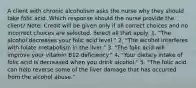 A client with chronic alcoholism asks the nurse why they should take folic acid. Which response should the nurse provide the client? Note: Credit will be given only if all correct choices and no incorrect choices are selected. Select all that apply. 1. "The alcohol decreases your folic acid level." 2. "The alcohol interferes with folate metabolism in the liver." 3. "The folic acid will improve your vitamin B12 deficiency." 4. "Your dietary intake of folic acid is decreased when you drink alcohol." 5. "The folic acid can help reverse some of the liver damage that has occurred from the alcohol abuse."