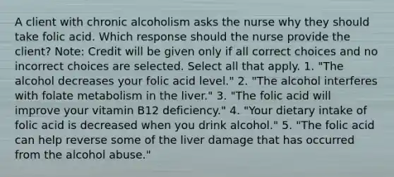 A client with chronic alcoholism asks the nurse why they should take folic acid. Which response should the nurse provide the client? Note: Credit will be given only if all correct choices and no incorrect choices are selected. Select all that apply. 1. "The alcohol decreases your folic acid level." 2. "The alcohol interferes with folate metabolism in the liver." 3. "The folic acid will improve your vitamin B12 deficiency." 4. "Your dietary intake of folic acid is decreased when you drink alcohol." 5. "The folic acid can help reverse some of the liver damage that has occurred from the alcohol abuse."