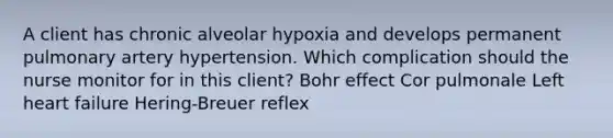 A client has chronic alveolar hypoxia and develops permanent pulmonary artery hypertension. Which complication should the nurse monitor for in this client? Bohr effect Cor pulmonale Left heart failure Hering-Breuer reflex