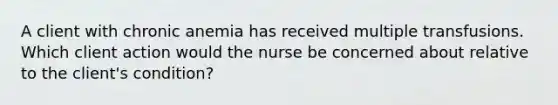 A client with chronic anemia has received multiple transfusions. Which client action would the nurse be concerned about relative to the client's condition?