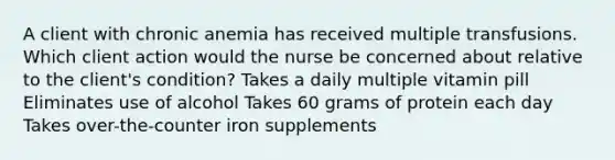 A client with chronic anemia has received multiple transfusions. Which client action would the nurse be concerned about relative to the client's condition? Takes a daily multiple vitamin pill Eliminates use of alcohol Takes 60 grams of protein each day Takes over-the-counter iron supplements