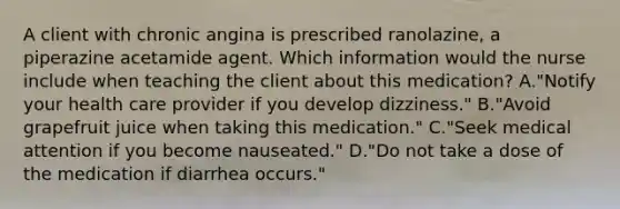 A client with chronic angina is prescribed ranolazine, a piperazine acetamide agent. Which information would the nurse include when teaching the client about this medication? A."Notify your health care provider if you develop dizziness." B."Avoid grapefruit juice when taking this medication." C."Seek medical attention if you become nauseated." D."Do not take a dose of the medication if diarrhea occurs."