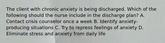 The client with chronic anxiety is being discharged. Which of the following should the nurse include in the discharge plan? A. Contact crisis counselor once a week B. Identify anxiety-producing situations C. Try to repress feelings of anxiety D. Eliminate stress and anxiety from daily life