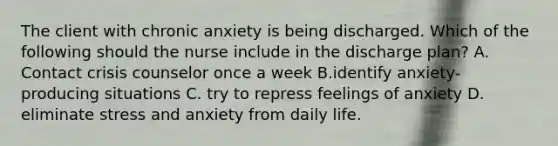 The client with chronic anxiety is being discharged. Which of the following should the nurse include in the discharge plan? A. Contact crisis counselor once a week B.identify anxiety-producing situations C. try to repress feelings of anxiety D. eliminate stress and anxiety from daily life.