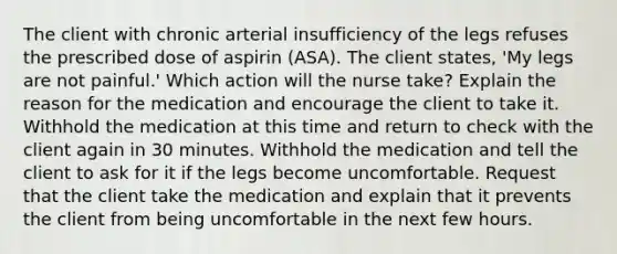 The client with chronic arterial insufficiency of the legs refuses the prescribed dose of aspirin (ASA). The client states, 'My legs are not painful.' Which action will the nurse take? Explain the reason for the medication and encourage the client to take it. Withhold the medication at this time and return to check with the client again in 30 minutes. Withhold the medication and tell the client to ask for it if the legs become uncomfortable. Request that the client take the medication and explain that it prevents the client from being uncomfortable in the next few hours.