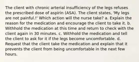 The client with chronic arterial insufficiency of the legs refuses the prescribed dose of aspirin (ASA). The client states, 'My legs are not painful.!' Which action will the nurse take? a. Explain the reason for the medication and encourage the client to take it. b. Withhold the medication at this time and return to check with the client again in 30 minutes. c. Withhold the medication and tell the client to ask for it if the legs become uncomfortable. d. Request that the client take the medication and explain that it prevents the client from being uncomfortable in the next few hours.