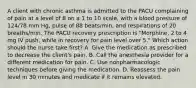 A client with chronic asthma is admitted to the PACU complaining of pain at a level of 8 on a 1 to 10 scale, with a blood pressure of 124/78 mm Hg, pulse of 88 beats/min, and respirations of 20 breaths/min. The PACU recovery prescription is "Morphine, 2 to 4 mg IV push, while in recovery for pain level over 5." Which action should the nurse take first? A. Give the medication as prescribed to decrease the client's pain. B. Call the anesthesia provider for a different medication for pain. C. Use nonpharmacologic techniques before giving the medication. D. Reassess the pain level in 30 minutes and medicate if it remains elevated.