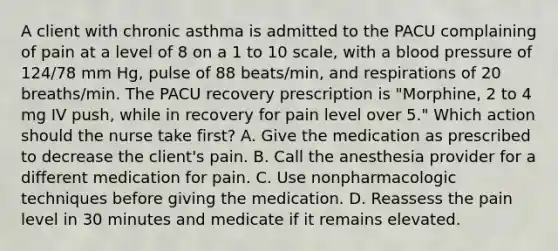 A client with chronic asthma is admitted to the PACU complaining of pain at a level of 8 on a 1 to 10 scale, with a blood pressure of 124/78 mm Hg, pulse of 88 beats/min, and respirations of 20 breaths/min. The PACU recovery prescription is "Morphine, 2 to 4 mg IV push, while in recovery for pain level over 5." Which action should the nurse take first? A. Give the medication as prescribed to decrease the client's pain. B. Call the anesthesia provider for a different medication for pain. C. Use nonpharmacologic techniques before giving the medication. D. Reassess the pain level in 30 minutes and medicate if it remains elevated.