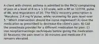 A client with chronic asthma is admitted to the PACU complaining of pain at a level of 8 on a 1-10 scale, with a BP os 127/78, pulse of 88, and respirations of 20. The PACU recovery prescription is "Morphine, 2-4 mg IV pulse, while recovering for pain level over 5." Which intervention should the nurse implement? A) Give the medication as prescribed to decrease the client's pain. B) Call the anesthesia provider for a different medication for pain. C) Use nonpharmacologic techniques before giving the medication. D) Reassess the pain level in 30 minutes and medicate if it remains elevated.