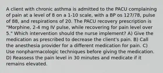 A client with chronic asthma is admitted to the PACU complaining of pain at a level of 8 on a 1-10 scale, with a BP os 127/78, pulse of 88, and respirations of 20. The PACU recovery prescription is "Morphine, 2-4 mg IV pulse, while recovering for pain level over 5." Which intervention should the nurse implement? A) Give the medication as prescribed to decrease the client's pain. B) Call the anesthesia provider for a different medication for pain. C) Use nonpharmacologic techniques before giving the medication. D) Reassess the pain level in 30 minutes and medicate if it remains elevated.