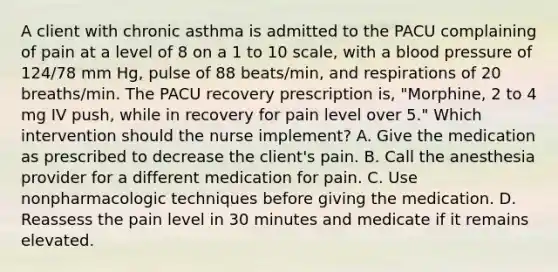 A client with chronic asthma is admitted to the PACU complaining of pain at a level of 8 on a 1 to 10 scale, with a <a href='https://www.questionai.com/knowledge/kD0HacyPBr-blood-pressure' class='anchor-knowledge'>blood pressure</a> of 124/78 mm Hg, pulse of 88 beats/min, and respirations of 20 breaths/min. The PACU recovery prescription is, "Morphine, 2 to 4 mg IV push, while in recovery for pain level over 5." Which intervention should the nurse implement? A. Give the medication as prescribed to decrease the client's pain. B. Call the anesthesia provider for a different medication for pain. C. Use nonpharmacologic techniques before giving the medication. D. Reassess the pain level in 30 minutes and medicate if it remains elevated.