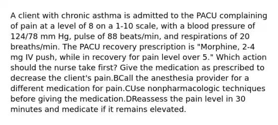 A client with chronic asthma is admitted to the PACU complaining of pain at a level of 8 on a 1-10 scale, with a blood pressure of 124/78 mm Hg, pulse of 88 beats/min, and respirations of 20 breaths/min. The PACU recovery prescription is "Morphine, 2-4 mg IV push, while in recovery for pain level over 5." Which action should the nurse take first? Give the medication as prescribed to decrease the client's pain.BCall the anesthesia provider for a different medication for pain.CUse nonpharmacologic techniques before giving the medication.DReassess the pain level in 30 minutes and medicate if it remains elevated.