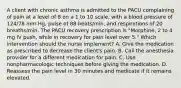 A client with chronic asthma is admitted to the PACU complaining of pain at a level of 8 on a 1 to 10 scale, with a blood pressure of 124/78 mm Hg, pulse of 88 beats/min, and respirations of 20 breaths/min. The PACU recovery prescription is "Morphine, 2 to 4 mg IV push, while in recovery for pain level over 5." Which intervention should the nurse implement? A. Give the medication as prescribed to decrease the client's pain. B. Call the anesthesia provider for a different medication for pain. C. Use nonpharmacologic techniques before giving the medication. D. Reassess the pain level in 30 minutes and medicate if it remains elevated.